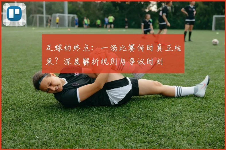 足球的终点:一场比赛何时真正结束?深度解析规则与争议时刻