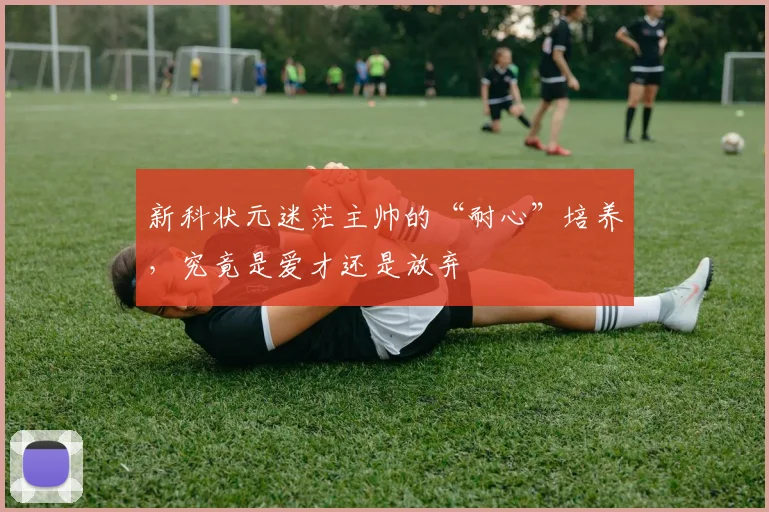 新科状元迷茫主帅的“耐心”培养,究竟是爱才还是放弃