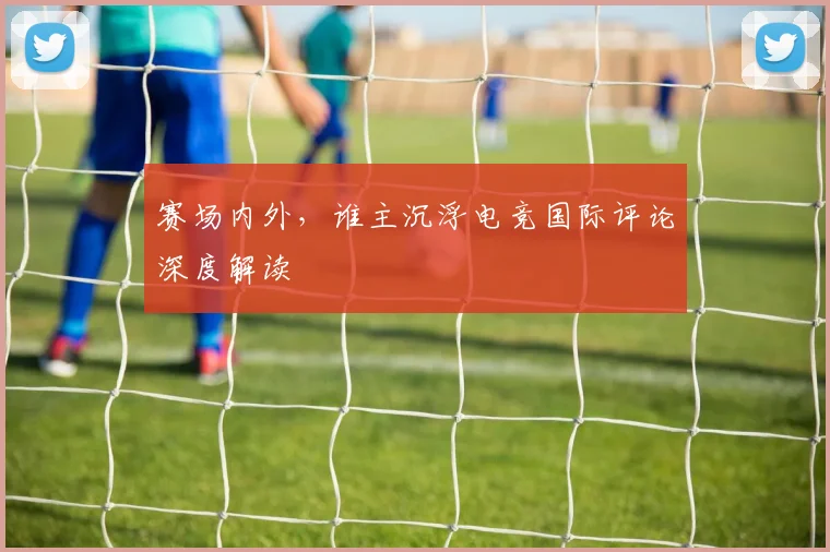 赛场内外，谁主沉浮电竞国际评论深度解读